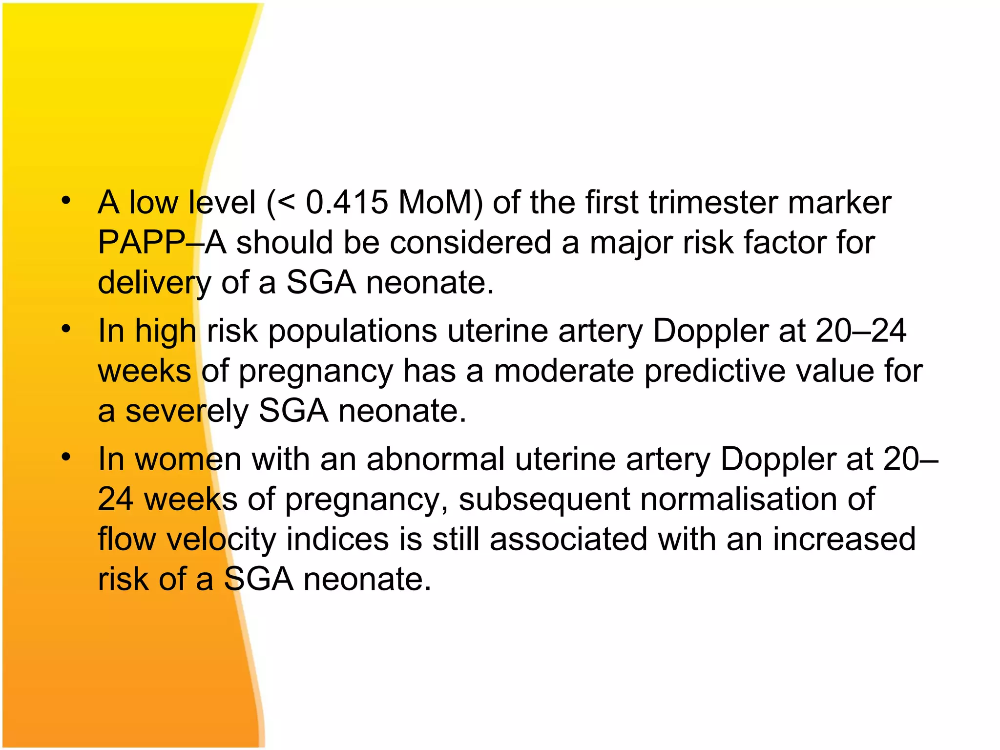 • A low level (< 0.415 MoM) of the first trimester marker
PAPP–A should be considered a major risk factor for
delivery of a SGA neonate.
• In high risk populations uterine artery Doppler at 20–24
weeks of pregnancy has a moderate predictive value for
a severely SGA neonate.
• In women with an abnormal uterine artery Doppler at 20–
24 weeks of pregnancy, subsequent normalisation of
flow velocity indices is still associated with an increased
risk of a SGA neonate.
 