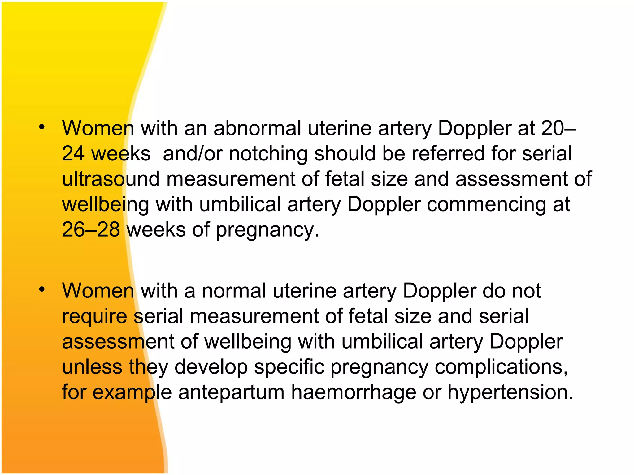 • Women with an abnormal uterine artery Doppler at 20–
24 weeks and/or notching should be referred for serial
ultrasound measurement of fetal size and assessment of
wellbeing with umbilical artery Doppler commencing at
26–28 weeks of pregnancy.
• Women with a normal uterine artery Doppler do not
require serial measurement of fetal size and serial
assessment of wellbeing with umbilical artery Doppler
unless they develop specific pregnancy complications,
for example antepartum haemorrhage or hypertension.
 