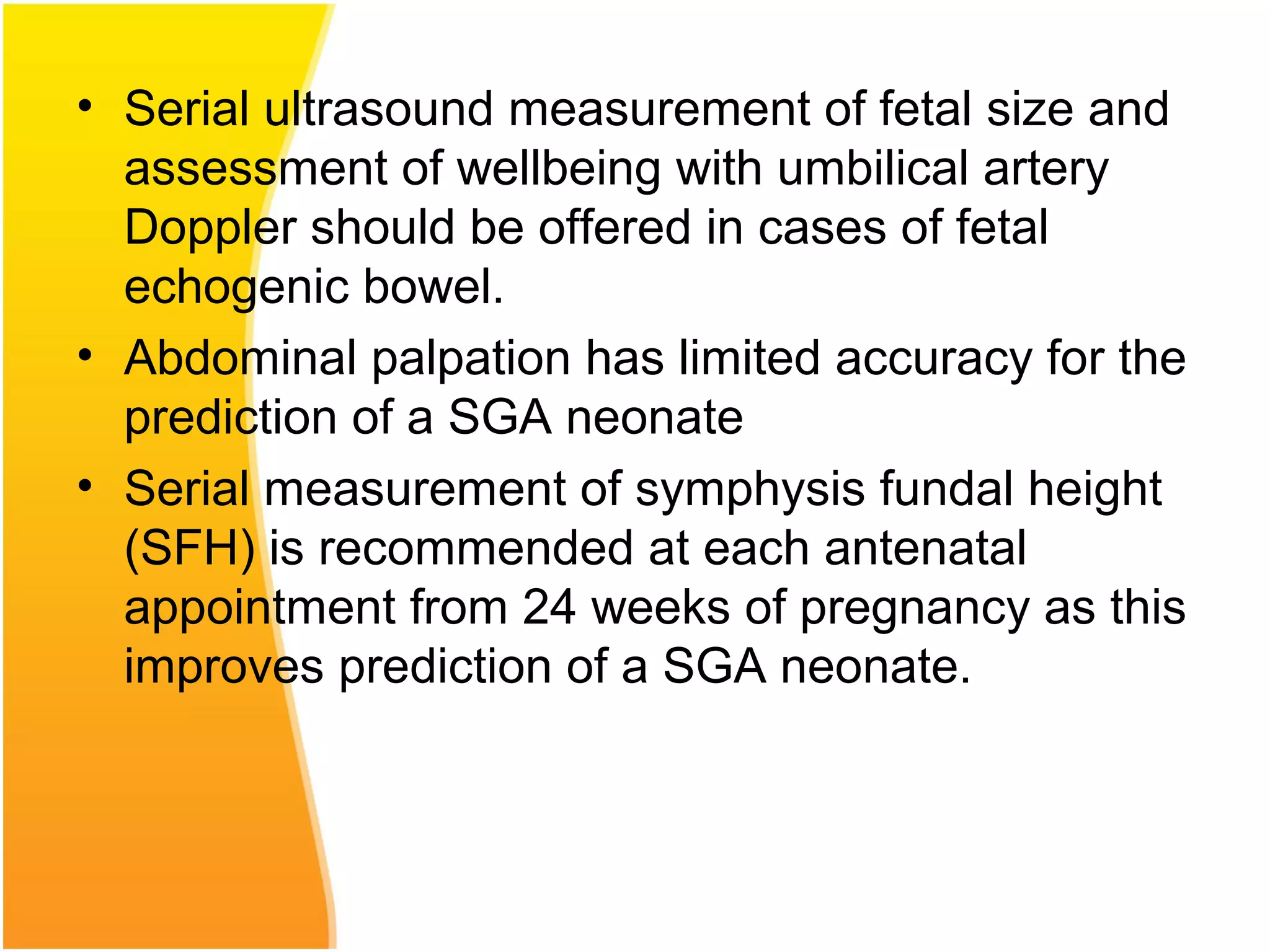 • Serial ultrasound measurement of fetal size and
assessment of wellbeing with umbilical artery
Doppler should be offered in cases of fetal
echogenic bowel.
• Abdominal palpation has limited accuracy for the
prediction of a SGA neonate
• Serial measurement of symphysis fundal height
(SFH) is recommended at each antenatal
appointment from 24 weeks of pregnancy as this
improves prediction of a SGA neonate.
 