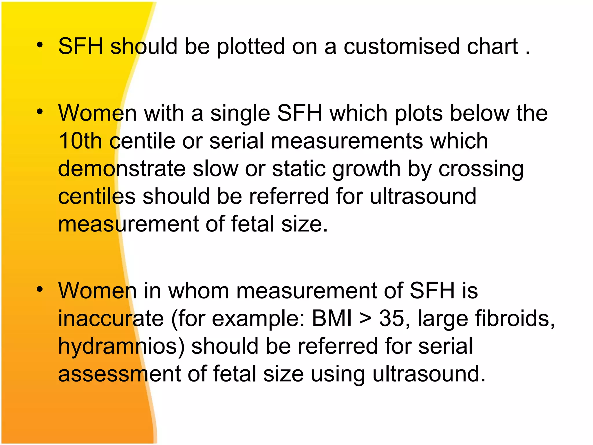 • SFH should be plotted on a customised chart .
• Women with a single SFH which plots below the
10th centile or serial measurements which
demonstrate slow or static growth by crossing
centiles should be referred for ultrasound
measurement of fetal size.
• Women in whom measurement of SFH is
inaccurate (for example: BMI > 35, large fibroids,
hydramnios) should be referred for serial
assessment of fetal size using ultrasound.
 