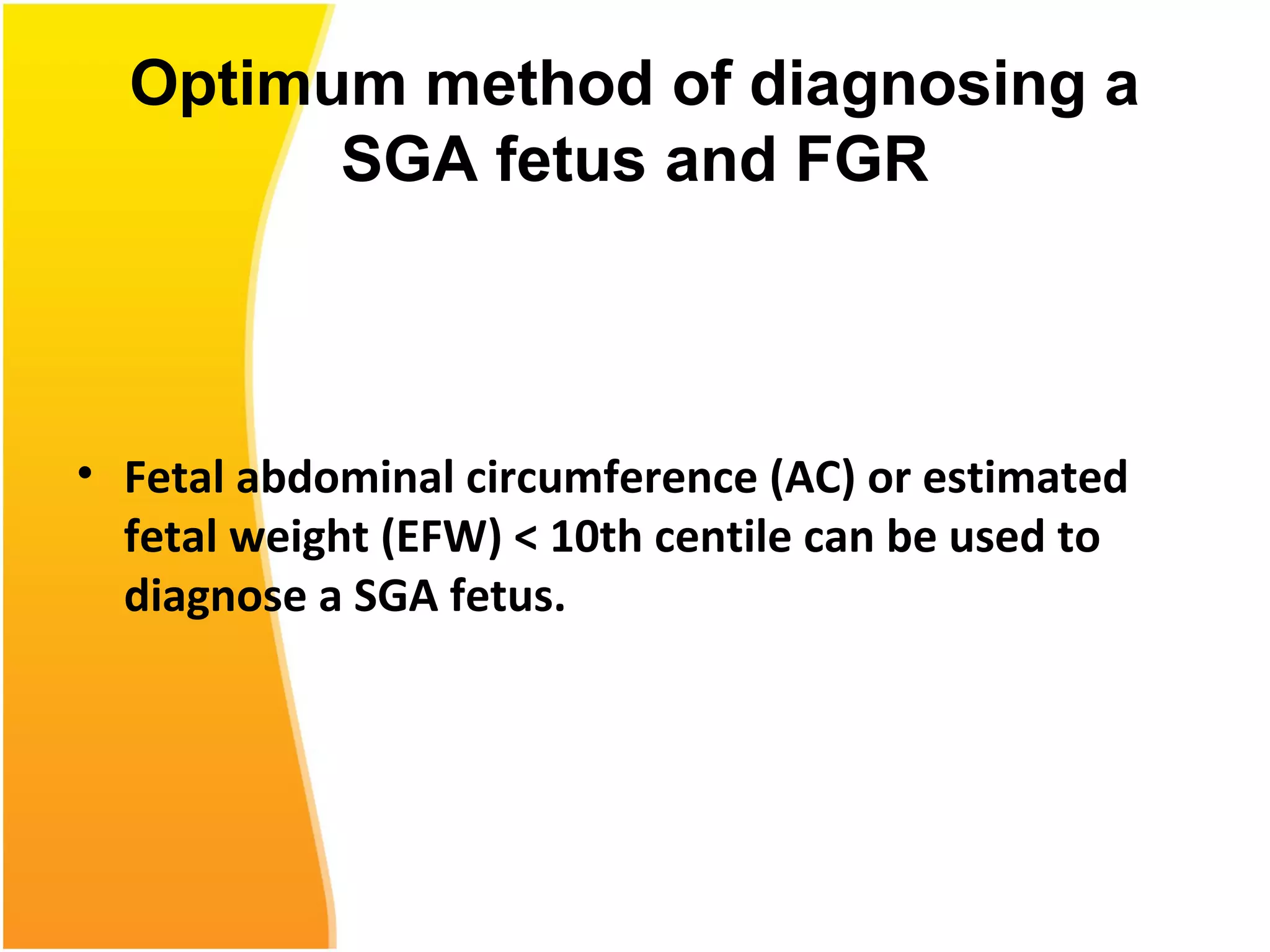 Optimum method of diagnosing a
SGA fetus and FGR
• Fetal abdominal circumference (AC) or estimated
fetal weight (EFW) < 10th centile can be used to
diagnose a SGA fetus.
 
