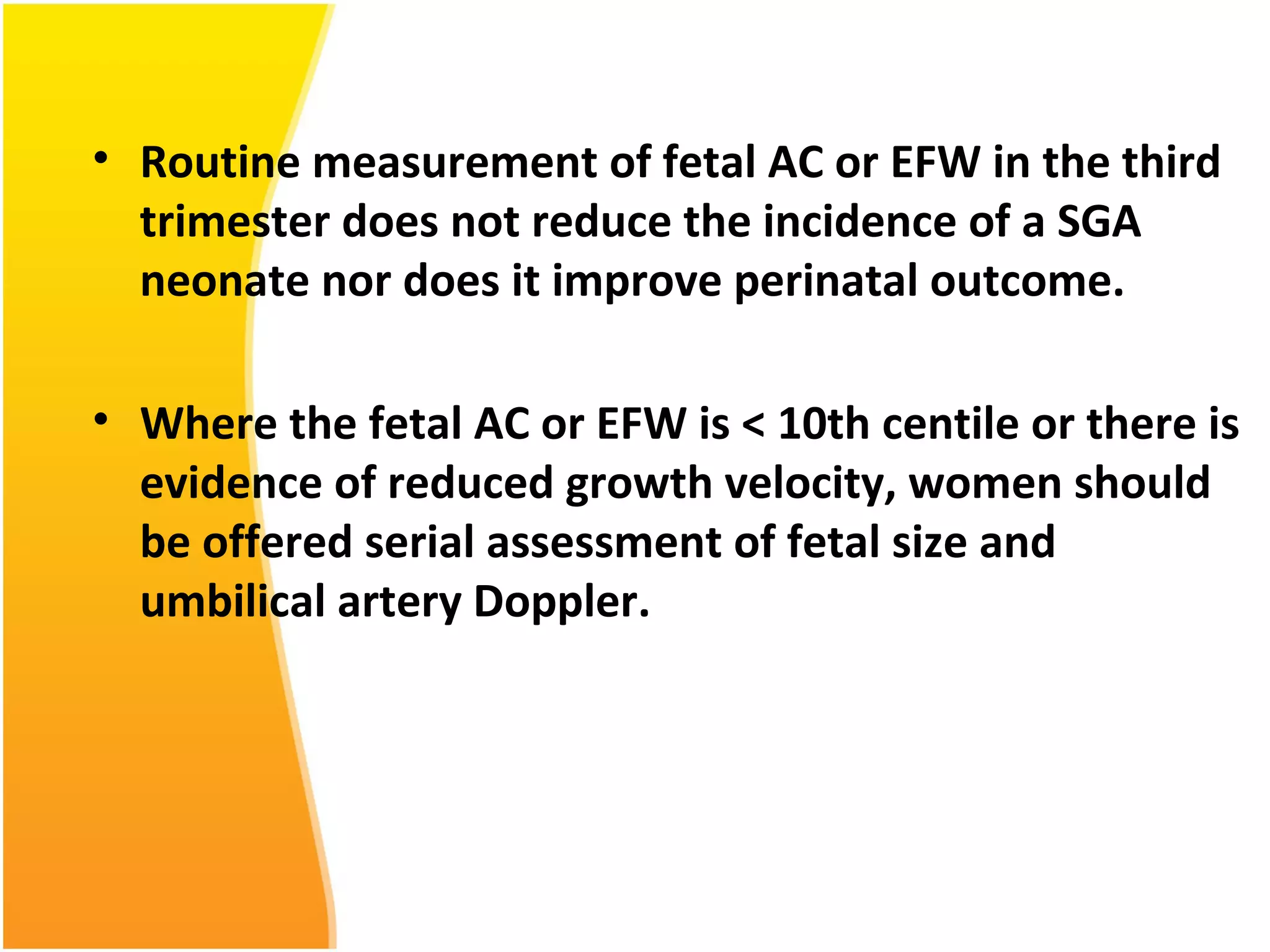 • Routine measurement of fetal AC or EFW in the third
trimester does not reduce the incidence of a SGA
neonate nor does it improve perinatal outcome.
• Where the fetal AC or EFW is < 10th centile or there is
evidence of reduced growth velocity, women should
be offered serial assessment of fetal size and
umbilical artery Doppler.
 