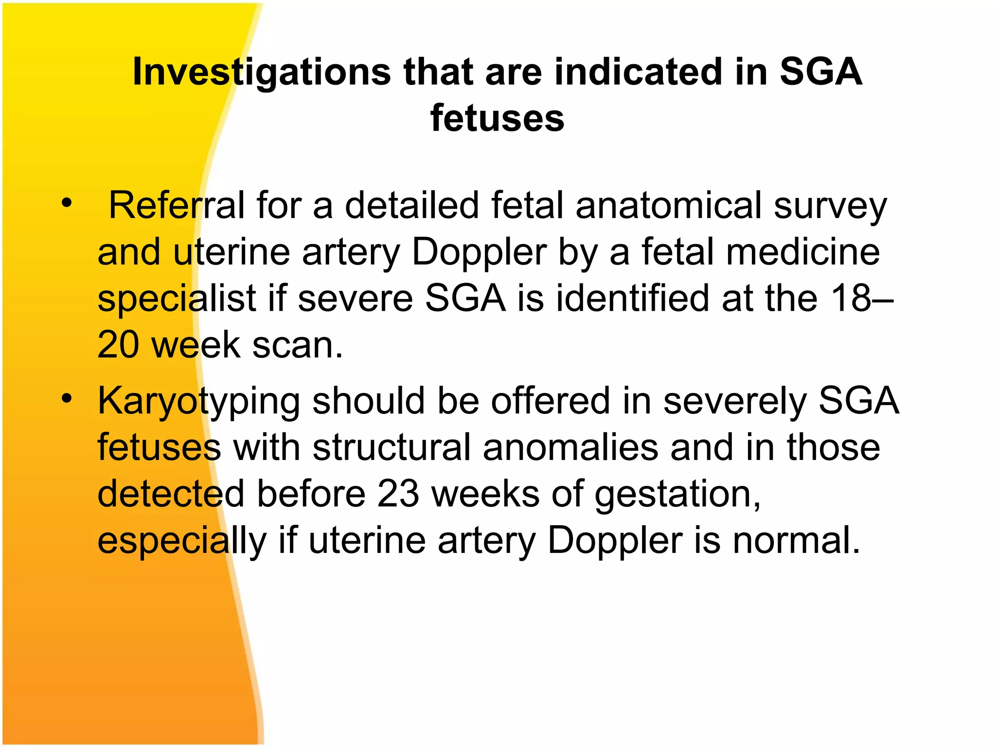 Investigations that are indicated in SGA
fetuses
• Referral for a detailed fetal anatomical survey
and uterine artery Doppler by a fetal medicine
specialist if severe SGA is identified at the 18–
20 week scan.
• Karyotyping should be offered in severely SGA
fetuses with structural anomalies and in those
detected before 23 weeks of gestation,
especially if uterine artery Doppler is normal.
 