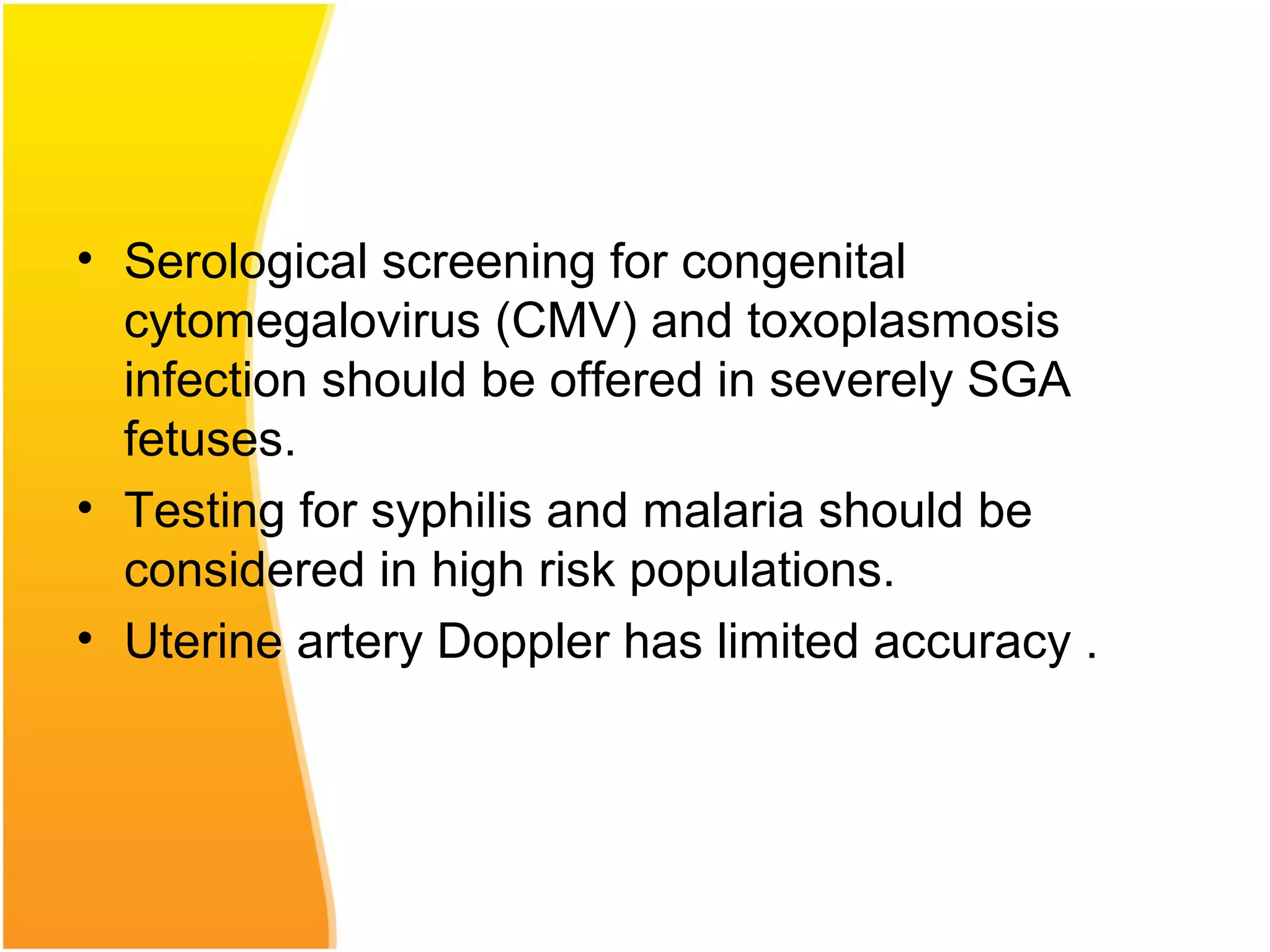 • Serological screening for congenital
cytomegalovirus (CMV) and toxoplasmosis
infection should be offered in severely SGA
fetuses.
• Testing for syphilis and malaria should be
considered in high risk populations.
• Uterine artery Doppler has limited accuracy .
 