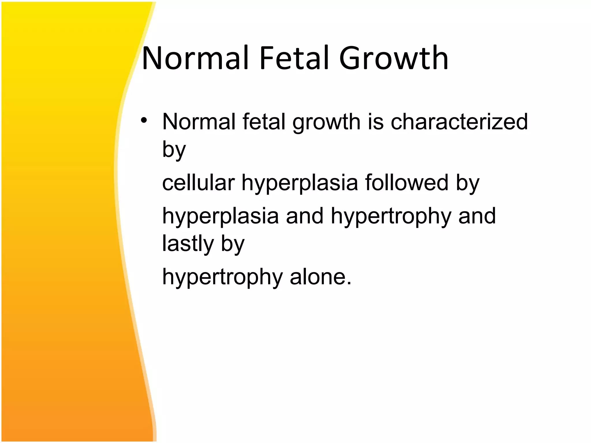 Normal Fetal Growth
• Normal fetal growth is characterized
by
cellular hyperplasia followed by
hyperplasia and hypertrophy and
lastly by
hypertrophy alone.
 