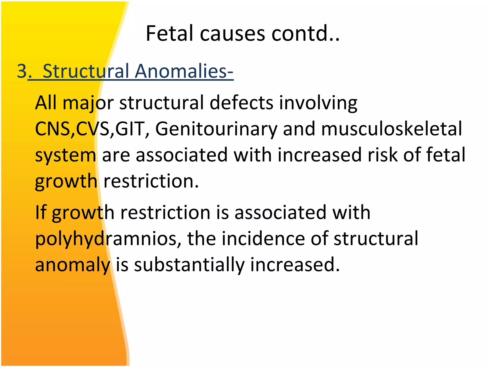 Fetal causes contd..
3. Structural Anomalies-
All major structural defects involving
CNS,CVS,GIT, Genitourinary and musculoskeletal
system are associated with increased risk of fetal
growth restriction.
If growth restriction is associated with
polyhydramnios, the incidence of structural
anomaly is substantially increased.
 