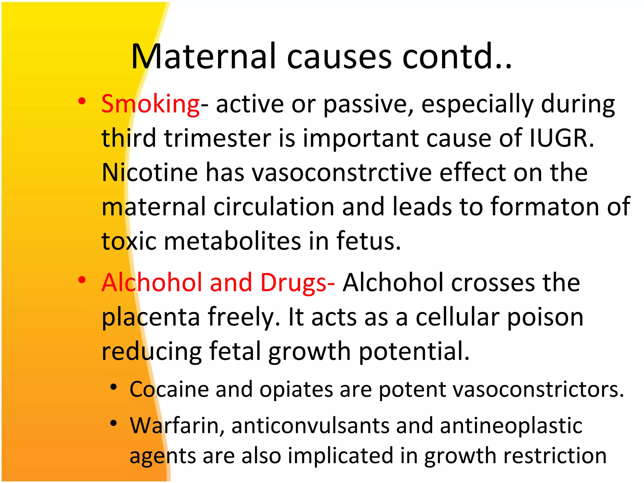 Maternal causes contd..
• Smoking- active or passive, especially during
third trimester is important cause of IUGR.
Nicotine has vasoconstrctive effect on the
maternal circulation and leads to formaton of
toxic metabolites in fetus.
• Alchohol and Drugs- Alchohol crosses the
placenta freely. It acts as a cellular poison
reducing fetal growth potential.
• Cocaine and opiates are potent vasoconstrictors.
• Warfarin, anticonvulsants and antineoplastic
agents are also implicated in growth restriction
 