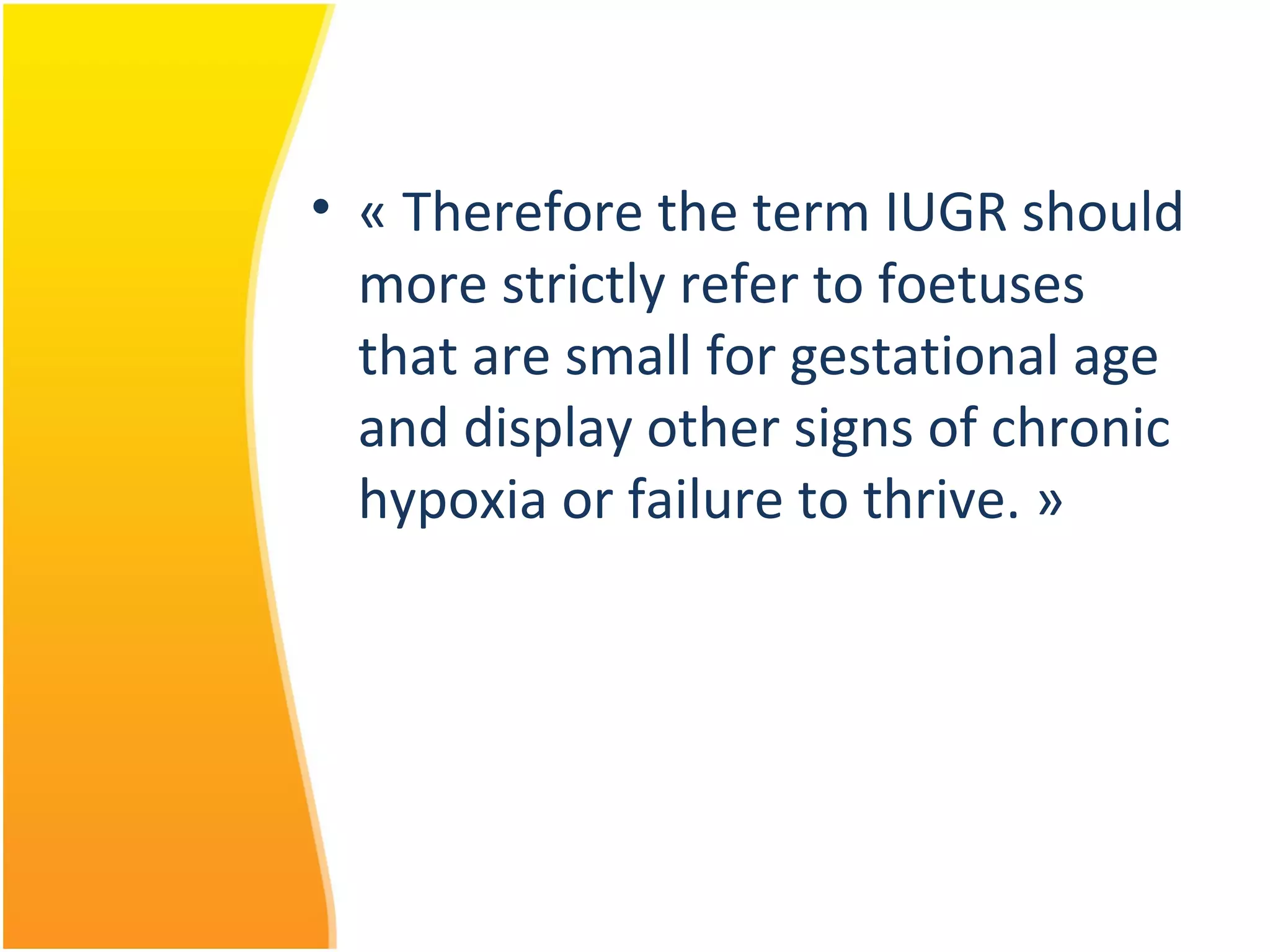 • « Therefore the term IUGR should
more strictly refer to foetuses
that are small for gestational age
and display other signs of chronic
hypoxia or failure to thrive. »
 