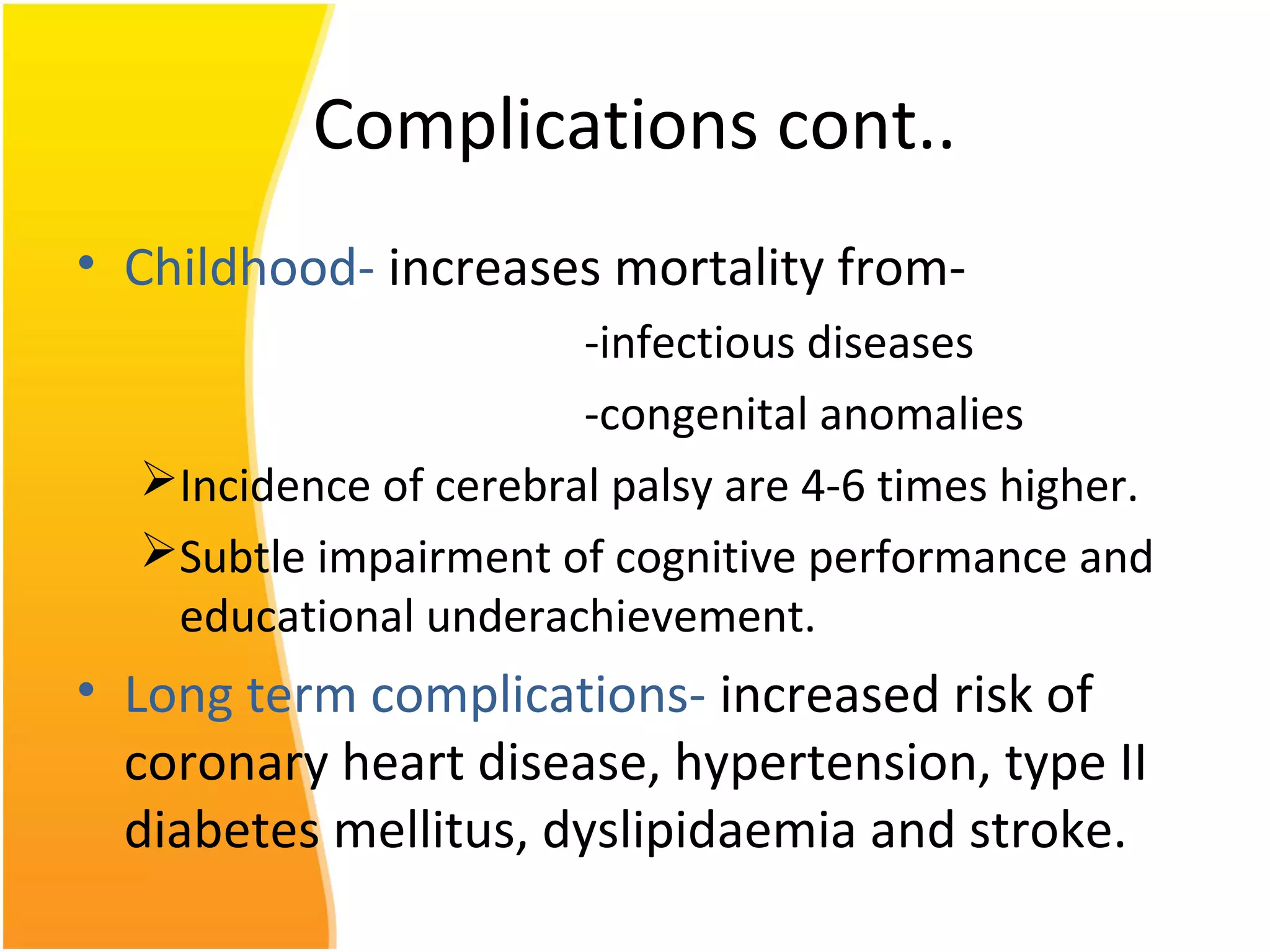 Complications cont..
• Childhood- increases mortality from-
-infectious diseases
-congenital anomalies
Incidence of cerebral palsy are 4-6 times higher.
Subtle impairment of cognitive performance and
educational underachievement.
• Long term complications- increased risk of
coronary heart disease, hypertension, type II
diabetes mellitus, dyslipidaemia and stroke.
 