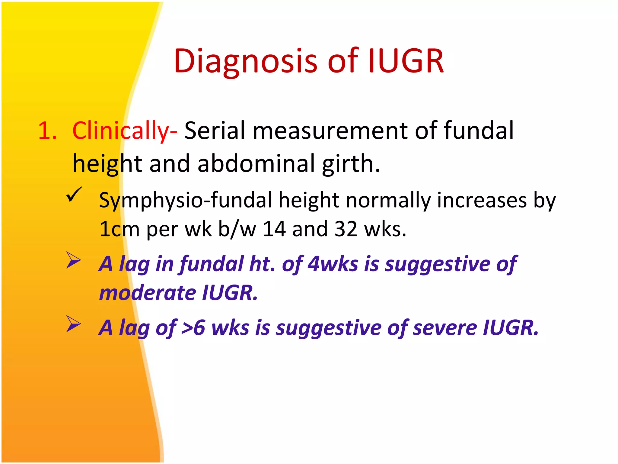 Diagnosis of IUGR
1. Clinically- Serial measurement of fundal
height and abdominal girth.
 Symphysio-fundal height normally increases by
1cm per wk b/w 14 and 32 wks.
 A lag in fundal ht. of 4wks is suggestive of
moderate IUGR.
 A lag of >6 wks is suggestive of severe IUGR.
 