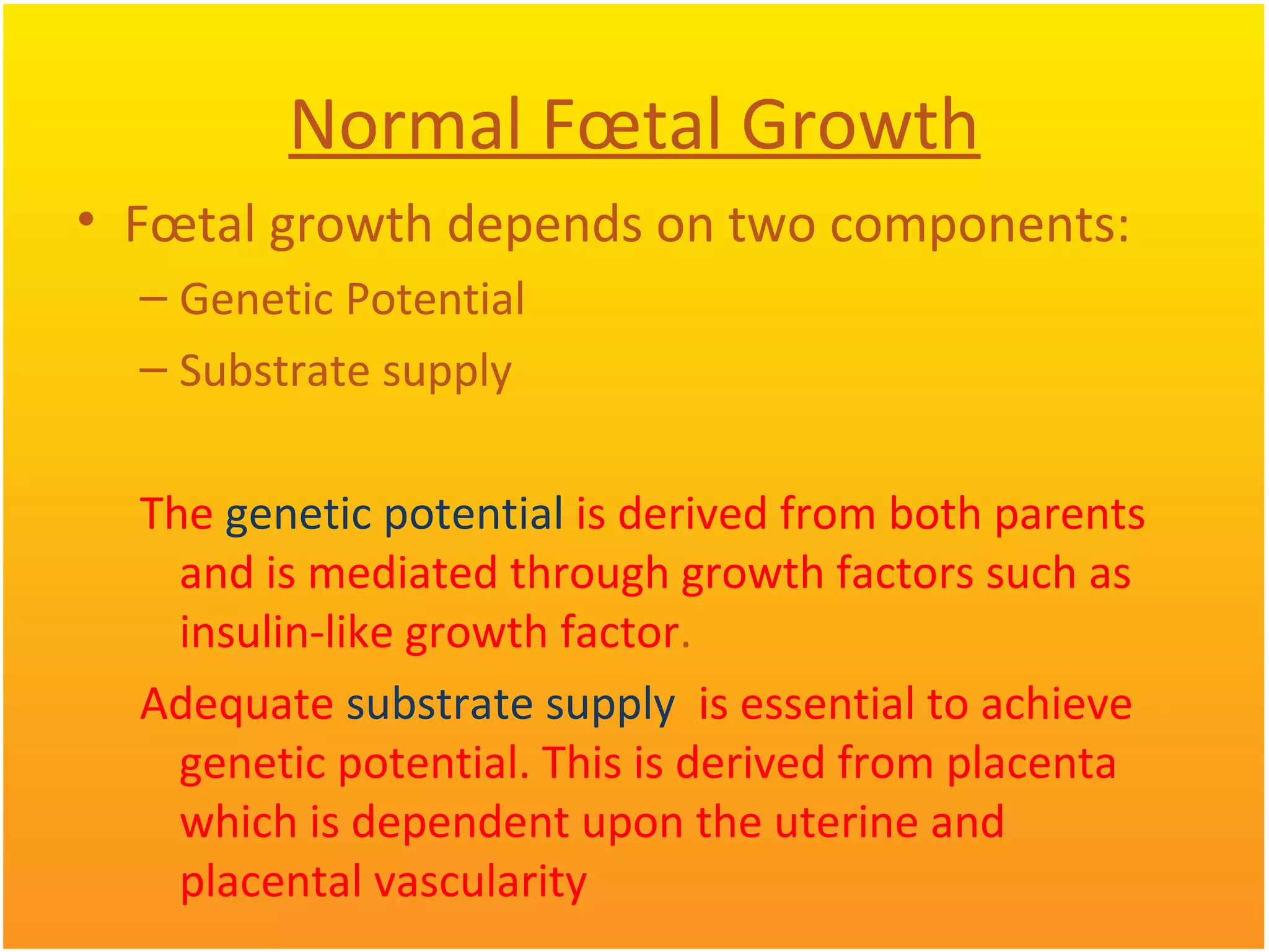 Normal Fœtal Growth
• Fœtal growth depends on two components:
– Genetic Potential
– Substrate supply
The genetic potential is derived from both parents
and is mediated through growth factors such as
insulin-like growth factor.
Adequate substrate supply is essential to achieve
genetic potential. This is derived from placenta
which is dependent upon the uterine and
placental vascularity
 