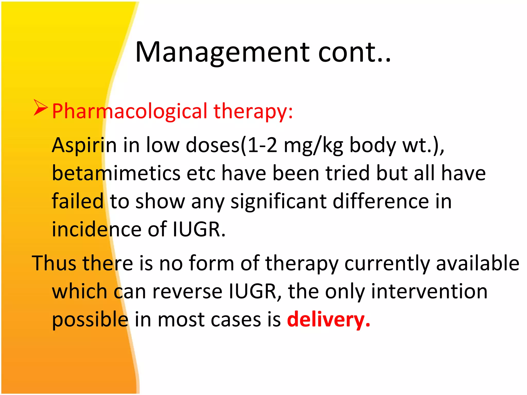 Management cont..
Pharmacological therapy:
Aspirin in low doses(1-2 mg/kg body wt.),
betamimetics etc have been tried but all have
failed to show any significant difference in
incidence of IUGR.
Thus there is no form of therapy currently available
which can reverse IUGR, the only intervention
possible in most cases is delivery.
 