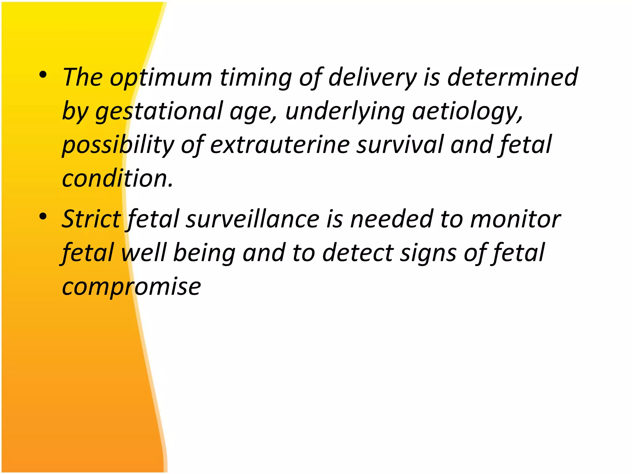 • The optimum timing of delivery is determined
by gestational age, underlying aetiology,
possibility of extrauterine survival and fetal
condition.
• Strict fetal surveillance is needed to monitor
fetal well being and to detect signs of fetal
compromise
 