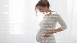 RISK FACTORS
• Maternal age more than 35 years;
• IVF singleton pregnancy;
• Nulliparity;
• BMI <20 or >35;
• Previous pre-eclampsia;
• Pregnancy interval <6 or >60 months. :
• Maternal age >40 years;
• Previous SGA baby;
• Previous stillbirth;
• Maternal SGA;
• Chronic hypertension;
• Diabetes with vascular disease;
• Renal impairment;
• Antiphospholipid syndrome;
• Heavy bleeding similar to menses and
Minor risk factors: Major risk factors:
 