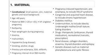 • Constitutional: Small women, slim, maternal
genetic and racial background.
• Age >40 years;
• Maternal BMI ( <20 or >35}; • IVF singleton
pregnancy;
• Nulliparity;
• Poor weight gain during pregnancy;
• Anemia,
• malnutrition;
• Hypoxemia (lung disease};
• Smoking, alcohol, drugs;
• Previous pre-eclampsia, SGA, stillbirth;
• Pregnancy interval <6 or 􀂾60 months
1. MATERNAL
• Pregnancy-induced hypertension, pre-
eclampsia, to include HELLP syndrome
• Congenital and acquired heart disease,
to include chronic hypertension
• Diabetes mellitus
• Undernutrition, to include obesity.
Underweight mother/small stature.
Eating disorders
• Drugs: therapeutic (anticancer, thyroid
medication), recreational (narcotic,
prescription)
• Renal disease, collagen disorders,
anaemia, thyroid disorders and epilepsy
• Genetic diseases such as maternal
phenylketonuria and cystic fibrosis
 