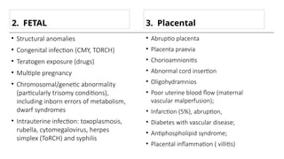 • Abruptio placenta
• Placenta praevia
• Chorioamnionitis
• Abnormal cord insertion
• Oligohydramnios
• Poor uterine blood flow (maternal
vascular malperfusion);
• Infarction (5%}, abruption,
• Diabetes with vascular disease;
• Antiphospholipid syndrome;
• Placental inflammation ( villitis)
2. FETAL
• Structural anomalies
• Congenital infection (CMY, TORCH}
• Teratogen exposure (drugs)
• Multiple pregnancy
• Chromosomal/genetic abnormality
(particularly trisomy conditions),
including inborn errors of metabolism,
dwarf syndromes
• Intrauterine infection: toxoplasmosis,
rubella, cytomegalovirus, herpes
simplex (ToRCH) and syphilis
3. Placental
 
