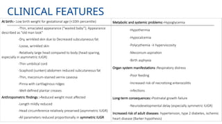 CLINICAL FEATURES
At birth:- Low birth weight for gestational age (<10th percentile)
-Thin, emaciated appearance (“wasted baby”); Appearance
described as “old man look”
-Dry, wrinkled skin due to Decreased subcutaneous fat
-Loose, wrinkled skin
-Relatively large head compared to body (head-sparing,
especially in asymmetric IUGR)
-Thin umbilical cord
-Scaphoid (sunken) abdomen reduced subcutaneous fat
-Thin, meconium-stained vernix caseosa
-Pinna with cartilaginous ridges
-Well-defined plantar creases
Anthropometric findings :-Reduced weight most affected
-Length mildly reduced
-Head circumference relatively preserved (asymmetric IUGR)
-All parameters reduced proportionally in symmetric IUGR
Metabolic and systemic problems:-Hypoglycemia
-Hypothermia
-Hypocalcemia
-Polycythemia → hyperviscosity
-Meconium aspiration
-Birth asphyxia
Organ system manifestations :Respiratory distress
-Poor feeding
-Increased risk of necrotizing enterocolitis
-infections
Long-term consequences:-Postnatal growth failure
-Neurodevelopmental delay (especially symmetric IUGR)
Increased risk of adult diseases: hypertension, type 2 diabetes, ischemic
heart disease (Barker hypothesis)
 