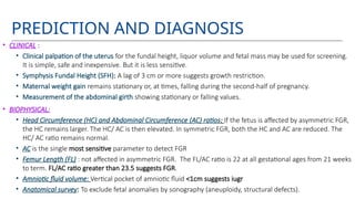 PREDICTION AND DIAGNOSIS
• CLINICAL :
• Clinical palpation of the uterus for the fundal height, liquor volume and fetal mass may be used for screening.
It is simple, safe and inexpensive. But it is less sensitive.
• Symphysis Fundal Height (SFH): A lag of 3 cm or more suggests growth restriction.
• Maternal weight gain remains stationary or, at times, falling during the second-half of pregnancy.
• Measurement of the abdominal girth showing stationary or falling values.
• BIOPHYSICAL:
• Head Circumference (HC) and Abdominal Circumference (AC) ratios: If the fetus is affected by asymmetric FGR,
the HC remains larger. The HC/ AC is then elevated. In symmetric FGR, both the HC and AC are reduced. The
HC/ AC ratio remains normal.
• AC is the single most sensitive parameter to detect FGR
• Femur Length (FL) : not affected in asymmetric FGR. The FL/AC ratio is 22 at all gestational ages from 21 weeks
to term. FL/AC ratio greater than 23.5 suggests FGR.
• Amniotic fluid volume: Vertical pocket of amniotic fluid <1cm suggests iugr
• Anatomical survey: To exclude fetal anomalies by sonography (aneuploidy, structural defects).
 