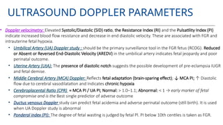 ULTRASOUND DOPPLER PARAMETERS
• Doppler velocimetry: Elevated Systolic/Diastolic (SID) ratio, the Resistance Index (RI) and the Pulsatility Index (PI)
indicate increased blood flow resistance and decrease in end diastolic velocity. These are associated with FGR and
intrauterine fetal hypoxia.
• Umbilical Artery (UA) Doppler study : should be the primary surveillance tool in the FGR fetus (RCOG). Reduced
or Absent or Reversed End-Diastolic Velocity (AREDV) in the umbilical artery indicates fetal jeopardy and poor
perinatal outcome.
• Uterine Artery (UtA): The presence of diastolic notch suggests the possible development of pre-eclampsia IUGR
and fetal demise.
• Middle Cerebral Artery (MCA) Doppler: Reflects fetal adaptation (brain-sparing effect); ↓ MCA PI; ↑ Diastolic
flow due to cerebral vasodilatation and Indicates chronic hypoxia
• Cerebroplacental Ratio (CPR) = MCA PI / UA PI; Normal: > 1.0–1.1; Abnormal: < 1 → early marker of fetal
compromise and is the Best single predictor of adverse outcome
• Ductus venosus Doppler study can predict fetal acidemia and adverse perinatal outcome (still birth). It is used
when UA Doppler study is abnormal
• Ponderal index (PI): The degree of fetal wasting is judged by fetal Pl. PI below 10th centiles is taken as FGR.
 