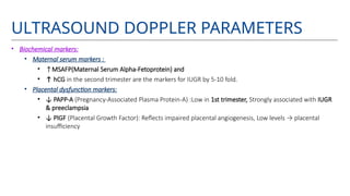 ULTRASOUND DOPPLER PARAMETERS
• Biochemical markers:
• Maternal serum markers :
• ↑MSAFP(Maternal Serum Alpha-Fetoprotein) and
• ↑ hCG in the second trimester are the markers for IUGR by 5-10 fold.
• Placental dysfunction markers:
• ↓ PAPP-A (Pregnancy-Associated Plasma Protein-A) :Low in 1st trimester, Strongly associated with IUGR
& preeclampsia
• ↓ PlGF (Placental Growth Factor): Reflects impaired placental angiogenesis, Low levels → placental
insufficiency
 