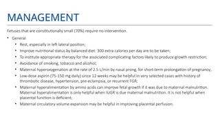 MANAGEMENT
Fetuses that are constitutionally small (70%) require no intervention.
• General
• Rest, especially in left lateral position;
• Improve nutritional status by balanced diet: 300 extra calories per day are to be taken;
• To institute appropriate therapy for the associated complicating factors likely to produce growth restriction;
• Avoidance of smoking, tobacco and alcohol;
• Maternal hyperoxygenation at the rate of 2.5 L/min by nasal prong, for short-term prolongation of pregnancy;
• Low-dose aspirin (75-150 mg daily) since 12 weeks may be helpful in very selected cases with history of
thrombotic disease, hypertension, pre-eclampsia, or recurrent FGR;
• Maternal hyperalimentation by amino acids can improve fetal growth if it was due to maternal malnutrition.
Maternal hyperalimentation is only helpful when IUGR is due maternal malnutrition. It is not helpful when
placental function is deficient;
• Maternal circulatory volume expansion may be helpful in improving placental perfusion.
 