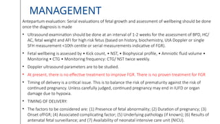 MANAGEMENT
Antepartum evaluation: Serial evaluations of fetal growth and assessment of wellbeing should be done
once the diagnosis is made
• Ultrasound examination should be done at an interval of 1-2 weeks for the assessment of BPD, HC/
AC, fetal weight and AFI for high risk fetus (based on history, biochemistry, UtA Doppler or single
SFH measurement <10th centile or serial measurements indicative of FGR).
• Fetal wellbeing is assessed by • Kick count, • NST, • Biophysical profile, • Amniotic fluid volume •
Monitoring • CTG • Monitoring frequency: CTG/ NST twice weekly.
• Doppler ultrasound parameters are to be studied.
• At present, there is no effective treatment to improve FGR. There is no proven treatment for FGR
• Timing of delivery is a critical issue. This is to balance the risk of prematurity against the risk of
continued pregnancy. Unless carefully judged, continued pregnancy may end in IUFD or organ
damage due to hypoxia.
• TIMING OF DELIVERY:
• The factors to be considered are: (1) Presence of fetal abnormality; (2) Duration of pregnancy; (3)
Onset ofFGR; (4) Associated complicating factor; (5) Underlying pathology (if known); (6) Results of
antenatal fetal surveillance; and (7) Availability of neonatal intensive care unit (NICU).
 