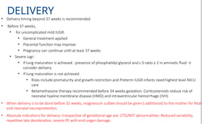 DELIVERY
• Delivery timing beyond 37 weeks is recommended
• Before 37 weeks,
• for uncomplicated mild IUGR:
• General treatment applied
• Placental function may improve
• Pregnancy can continue until at least 37 weeks
• Severe iugr:
• If lung maturation is achieved : presence of phosphatidyl glycerol and L:S ratio ≥ 2 in amniotic fluid →
consider delivery
• If lung maturation is not achieved:
• Risks include prematurity and growth restriction and Preterm IUGR infants need highest level NICU
care
• Betamethasone therapy recommended before 34 weeks gestation: Corticosteroids reduce risk of
neonatal hyaline membrane disease (HMD) and intraventricular hemorrhage (IVH)
• When delivery is to be done before 32 weeks, magnesium sulfate should be given ( additional) to the mother for fetal
and neonatal neuroprotection.
• Absolute indications for delivery: Irrespective of gestational age are: CTG/NST abnormalities: Reduced variability,
repetitive late deceleration, severe PE with end-organ damage.
 