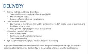 DELIVERY
• Delivery method and timing depend on:
• Severity of Intrauterine Growth Restriction (IUGR)
• Maternal health status
• Presence of other obstetric complications
• Labor induction options:
• Low rupture of membranes followed by oxytocin if beyond 34 weeks, cervix is favorable, and
fetal head is low in pelvis
• Prostaglandin E2 (PGE2) gel if cervix is unfavorable
• Intrapartum monitoring includes:
• Clinical assessment
• Continuous electronic fetal monitoring
• Scalp blood sampling
• High risk of intrapartum asphyxia necessitates close monitoring
• Opt for Caesarean section without trial of labour if vaginal delivery risks are high, such as fetal
acidemia, absent or reversed diastolic flow in the umbilical artery, or an unfavourable cervix
 