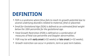 • FGR is a syndrome where fetus fails to reach its growth potential due to
several underlying disorders related to maternal, fetal or placental.
• Small for Gestational Age (SGA) is defined as an estimated fetal weight
below the 10th percentile for the gestational age.
• Fetal Growth Restriction (FGR) is defined on a combination of
measures of fetal size percentile and Doppler abnormalities.
• FGR may be with early onset (<32 weeks) or late onset (>=32 weeks).
• Growth restriction can occur in preterm, term or post term babies.
DEFINITION
 