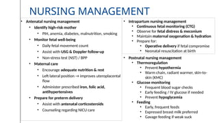 NURSING MANAGEMENT
• Antenatal nursing management
• Identify high-risk mother
• PIH, anemia, diabetes, malnutrition, smoking
• Monitor fetal well-being
• Daily fetal movement count
• Assist with USG & Doppler follow-up
• Non-stress test (NST) / BPP
• Maternal care
• Encourage adequate nutrition & rest
• Left lateral position → improves uteroplacental
flow
• Administer prescribed iron, folic acid,
antihypertensives
• Prepare for preterm delivery
• Assist with antenatal corticosteroids
• Counseling regarding NICU care
• Intrapartum nursing management
• Continuous fetal monitoring (CTG)
• Observe for fetal distress & meconium
• Maintain maternal oxygenation & hydration
• Prepare for:
• Operative delivery if fetal compromise
• Neonatal resuscitation at birth
• Postnatal nursing management
• Thermoregulation
• Prevent hypothermia
• Warm chain, radiant warmer, skin-to-
skin (KMC)
• Glucose monitoring
• Frequent blood sugar checks
• Early feeding / IV glucose if needed
• Prevent hypoglycemia
• Feeding
• Early, frequent feeds
• Expressed breast milk preferred
• Gavage feeding if weak suck
 