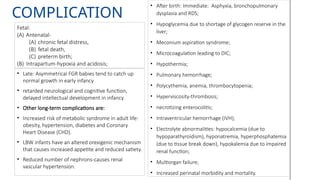 COMPLICATION
• After birth: Immediate: Asphyxia, bronchopulmonary
dysplasia and RDS;
• Hypoglycemia due to shortage of glycogen reserve in the
liver;
• Meconium aspiration syndrome;
• Microcoagulation leading to DIC;
• Hypothermia;
• Pulmonary hemorrhage;
• Polycythemia, anemia, thrombocytopenia;
• Hyperviscosity-thrombosis;
• necrotizing enterocolitis;
• Intraventricular hemorrhage (IVH);
• Electrolyte abnormalities: hypocalcemia (due to
hypoparathyroidism), hyponatremia, hyperphosphatemia
(due to tissue break down), hypokalemia due to impaired
renal function;
• Multiorgan failure;
• Increased perinatal morbidity and mortality.
• Late: Asymmetrical FGR babies tend to catch up
normal growth in early infancy
• retarded neurological and cognitive function,
delayed intellectual development in infancy
• Other long-term complications are:
• Increased risk of metabolic syndrome in adult life:
obesity, hypertension, diabetes and Coronary
Heart Disease (CHD).
• LBW infants have an altered orexigenic mechanism
that causes increased appetite and reduced satiety.
• Reduced number of nephrons-causes renal
vascular hypertension.
Fetal:
(A) Antenatal-
(A) chronic fetal distress,
(B) fetal death,
(C) preterm birth;
(B) Intrapartum-hypoxia and acidosis;
 