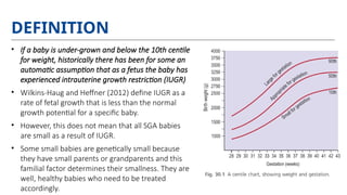 DEFINITION
• If a baby is under-grown and below the 10th centile
for weight, historically there has been for some an
automatic assumption that as a fetus the baby has
experienced intrauterine growth restriction (IUGR)
• Wilkins-Haug and Heffner (2012) define IUGR as a
rate of fetal growth that is less than the normal
growth potential for a specific baby.
• However, this does not mean that all SGA babies
are small as a result of IUGR.
• Some small babies are genetically small because
they have small parents or grandparents and this
familial factor determines their smallness. They are
well, healthy babies who need to be treated
accordingly.
 