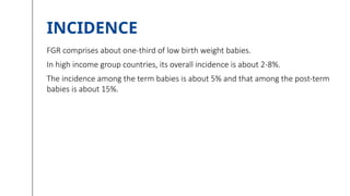 INCIDENCE
FGR comprises about one-third of low birth weight babies.
In high income group countries, its overall incidence is about 2-8%.
The incidence among the term babies is about 5% and that among the post-term
babies is about 15%.
 