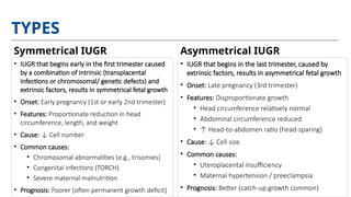 TYPES
• IUGR that begins early in the first trimester caused
by a combination of intrinsic (transplacental
infections or chromosomal/ genetic defects) and
extrinsic factors, results in symmetrical fetal growth
• Onset: Early pregnancy (1st or early 2nd trimester)
• Features: Proportionate reduction in head
circumference, length, and weight
• Cause: ↓ Cell number
• Common causes:
• Chromosomal abnormalities (e.g., trisomies)
• Congenital infections (TORCH)
• Severe maternal malnutrition
• Prognosis: Poorer (often permanent growth deficit)
• IUGR that begins in the last trimester, caused by
extrinsic factors, results in asymmetrical fetal growth
• Onset: Late pregnancy (3rd trimester)
• Features: Disproportionate growth
• Head circumference relatively normal
• Abdominal circumference reduced
• ↑ Head-to-abdomen ratio (head-sparing)
• Cause: ↓ Cell size
• Common causes:
• Uteroplacental insufficiency
• Maternal hypertension / preeclampsia
• Prognosis: Better (catch-up growth common)
Symmetrical IUGR Asymmetrical IUGR
 