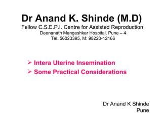 Dr Anand K. Shinde (M.D)
Fellow C.S.E.P.I. Centre for Assisted Reproduction
       Deenanath Mangeshkar Hospital, Pune – 4
           Tel: 56023395, M: 98220-12166




   Intera Uterine Insemination
   Some Practical Considerations




                                   Dr Anand K Shinde
                                               Pune
 