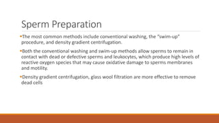 Sperm Preparation
The most common methods include conventional washing, the “swim-up”
procedure, and density gradient centrifugation.
Both the conventional washing and swim-up methods allow sperms to remain in
contact with dead or defective sperms and leukocytes, which produce high levels of
reactive oxygen species that may cause oxidative damage to sperms membranes
and motility.
Density gradient centrifugation, glass wool filtration are more effective to remove
dead cells
 