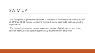 SWIM UP
The final pellet is gently overlaid with 0.5–1.0 mL of fresh medium and incubated
at 37°C for 30–60 minutes, allowing the most motile sperms to swim up into the
supernatant.
The method generates a cleaner specimen, devoid of dead sperms and other
cellular debris, but also yields significantly lower numbers of sperms
 
