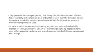  Cryopreservation damages sperms, The timing of IUI in the treatment of male
factor infertility is therefore far more critical for success than the timing of natural
intercourse in infertile couples, regardless whether infertile partner sperms or
frozen donor sperms are used.
In natural and clomiphene-stimulated cycles, the most practical and reliable
method for timing IUI involves urinary LH monitoring beginning approximately 3
days before expected ovulation and insemination on the day following detection of
the LH surge.
 