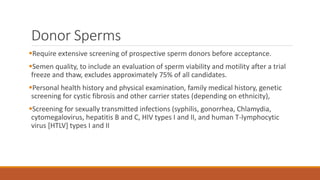 Donor Sperms
Require extensive screening of prospective sperm donors before acceptance.
Semen quality, to include an evaluation of sperm viability and motility after a trial
freeze and thaw, excludes approximately 75% of all candidates.
Personal health history and physical examination, family medical history, genetic
screening for cystic fibrosis and other carrier states (depending on ethnicity),
Screening for sexually transmitted infections (syphilis, gonorrhea, Chlamydia,
cytomegalovirus, hepatitis B and C, HIV types I and II, and human T-lymphocytic
virus [HTLV] types I and II
 