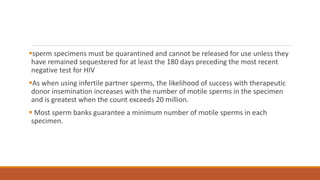 sperm specimens must be quarantined and cannot be released for use unless they
have remained sequestered for at least the 180 days preceding the most recent
negative test for HIV
As when using infertile partner sperms, the likelihood of success with therapeutic
donor insemination increases with the number of motile sperms in the specimen
and is greatest when the count exceeds 20 million.
 Most sperm banks guarantee a minimum number of motile sperms in each
specimen.
 