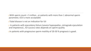 oWith sperm count < 5 million , or patients with more than 1 abnormal sperm
parameter, ICSI is more acceptable
oTubal disease is not an indication for IUI
o In patients with ejaculatory failure (severe hypospadias ,retrograde ejaculation
and impotence) , IUI success rates depends on sperm quality
oIn patients with progressive sperm motility of 20-30 % prognosis is good .
 