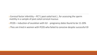 oCervical factor infertility – PCT ( post coital test ) , for assessing the sperm
motility in a sample of post coital cervical mucous
oPCOS – induction of ovulation with IUI - pregnancy dates found to be 11-20%
oThes are tried in women with PCOS who failed to conceive despite successful OI
 