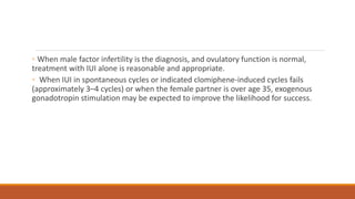 ◦ When male factor infertility is the diagnosis, and ovulatory function is normal,
treatment with IUI alone is reasonable and appropriate.
◦ When IUI in spontaneous cycles or indicated clomiphene-induced cycles fails
(approximately 3–4 cycles) or when the female partner is over age 35, exogenous
gonadotropin stimulation may be expected to improve the likelihood for success.
 