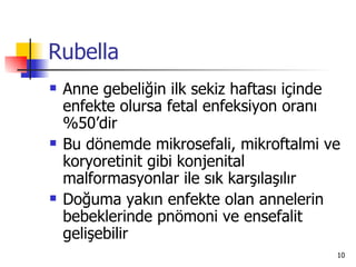 Rubella
   Anne gebeliğin ilk sekiz haftası içinde
    enfekte olursa fetal enfeksiyon oranı
    %50’dir
   Bu dönemde mikrosefali, mikroftalmi ve
    koryoretinit gibi konjenital
    malformasyonlar ile sık karşılaşılır
   Doğuma yakın enfekte olan annelerin
    bebeklerinde pnömoni ve ensefalit
    gelişebilir
                                          10
 