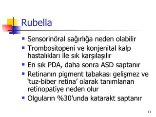 Rubella
   Sensorinöral sağırlığa neden olabilir
   Trombositopeni ve konjenital kalp
    hastalıkları ile sık karşılaşılır
   En sık PDA, daha sonra ASD saptanır
   Retinanın pigment tabakası gelişmez ve
    ‘tuz-biber retina’ olarak tanımlanan
    retinopatiye neden olur
   Olguların %30’unda katarakt saptanır
                                         11
 