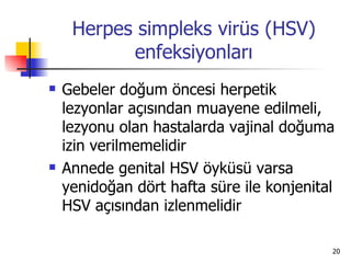 Herpes simpleks virüs (HSV)
           enfeksiyonları
   Gebeler doğum öncesi herpetik
    lezyonlar açısından muayene edilmeli,
    lezyonu olan hastalarda vajinal doğuma
    izin verilmemelidir
   Annede genital HSV öyküsü varsa
    yenidoğan dört hafta süre ile konjenital
    HSV açısından izlenmelidir

                                           20
 