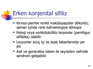 Erken konjenital sifiliz
   Kırmızı-pembe renkli makülopapüler döküntü;
    zaman içinde renk kahverengiye dönüşür
   Peteşi veya vezikülobüllöz lezyonlar (pemfigus
    sifilitika) olabilir
   Lezyonlar avuç içi ve ayak tabanlarında yer
    alır
   Asit ve generalize ödem ile seyreden nefrotik
    sendrom gelişebilir

                                                24
 