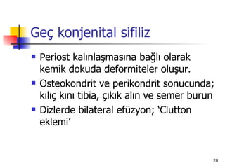 Geç konjenital sifiliz
   Periost kalınlaşmasına bağlı olarak
    kemik dokuda deformiteler oluşur.
   Osteokondrit ve perikondrit sonucunda;
    kılıç kını tibia, çıkık alın ve semer burun
   Dizlerde bilateral efüzyon; ‘Clutton
    eklemi’


                                              28
 