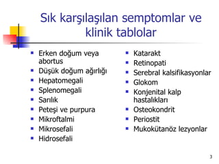 Sık karşılaşılan semptomlar ve
             klinik tablolar
   Erken doğum veya          Katarakt
    abortus                   Retinopati
   Düşük doğum ağırlığı      Serebral kalsifikasyonlar
   Hepatomegali              Glokom
   Splenomegali              Konjenital kalp
   Sarılık                    hastalıkları
   Peteşi ve purpura         Osteokondrit
   Mikroftalmi               Periostit
   Mikrosefali               Mukokütanöz lezyonlar
   Hidrosefali

                                                       3
 