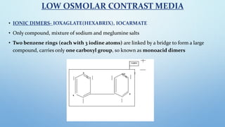 LOW OSMOLAR CONTRAST MEDIA
• IONIC DIMERS- IOXAGLATE(HEXABRIX), IOCARMATE
• Only compound, mixture of sodium and meglumine...